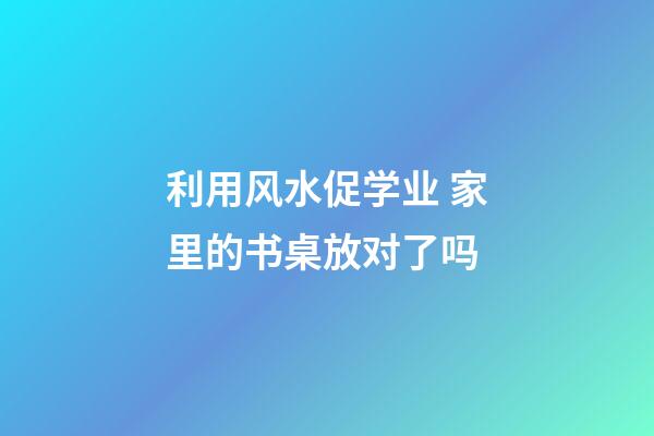 利用风水促学业 家里的书桌放对了吗